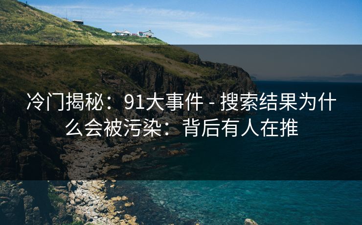 冷门揭秘：91大事件 - 搜索结果为什么会被污染：背后有人在推