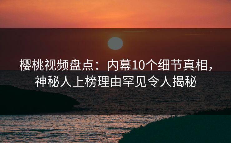 樱桃视频盘点：内幕10个细节真相，神秘人上榜理由罕见令人揭秘