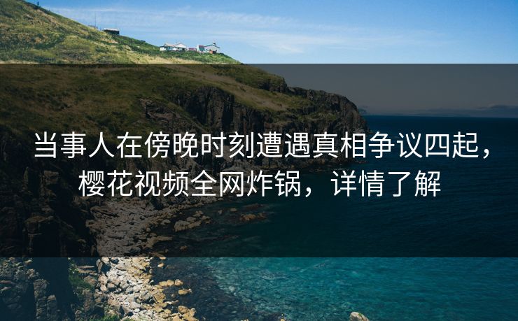 当事人在傍晚时刻遭遇真相争议四起，樱花视频全网炸锅，详情了解