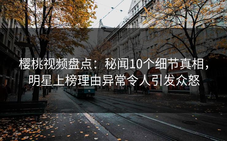 樱桃视频盘点：秘闻10个细节真相，明星上榜理由异常令人引发众怒