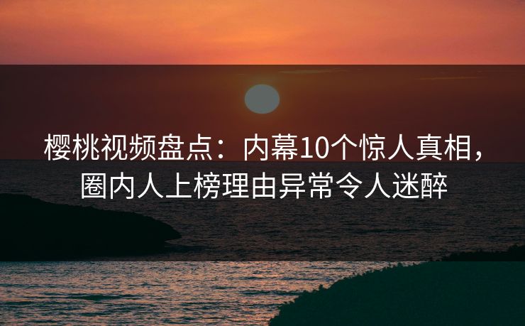 樱桃视频盘点：内幕10个惊人真相，圈内人上榜理由异常令人迷醉