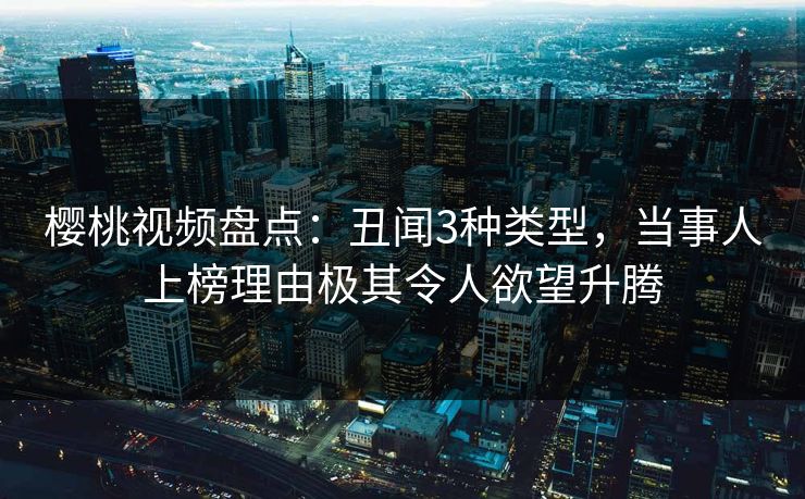 樱桃视频盘点：丑闻3种类型，当事人上榜理由极其令人欲望升腾