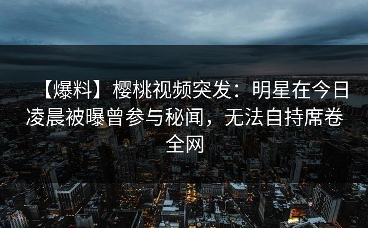 【爆料】樱桃视频突发：明星在今日凌晨被曝曾参与秘闻，无法自持席卷全网
