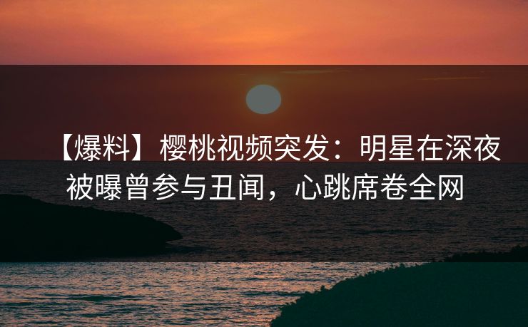 【爆料】樱桃视频突发：明星在深夜被曝曾参与丑闻，心跳席卷全网