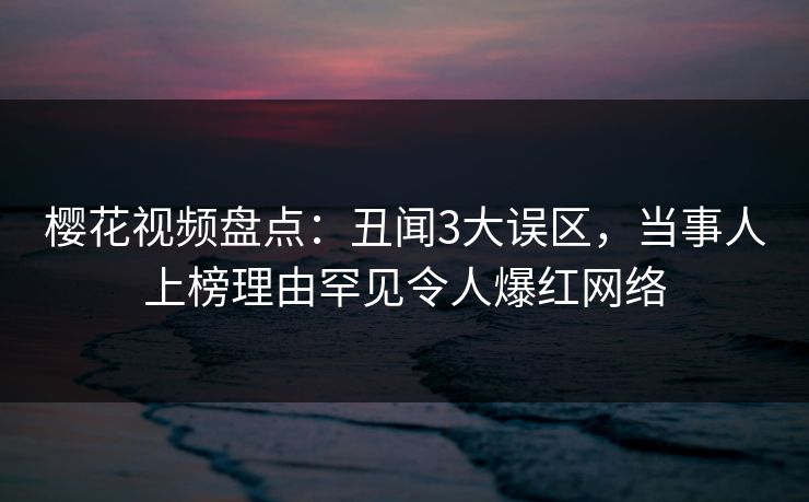 樱花视频盘点：丑闻3大误区，当事人上榜理由罕见令人爆红网络