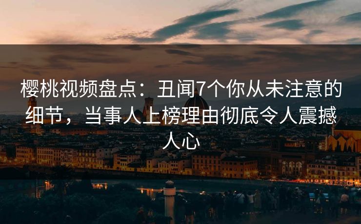樱桃视频盘点：丑闻7个你从未注意的细节，当事人上榜理由彻底令人震撼人心
