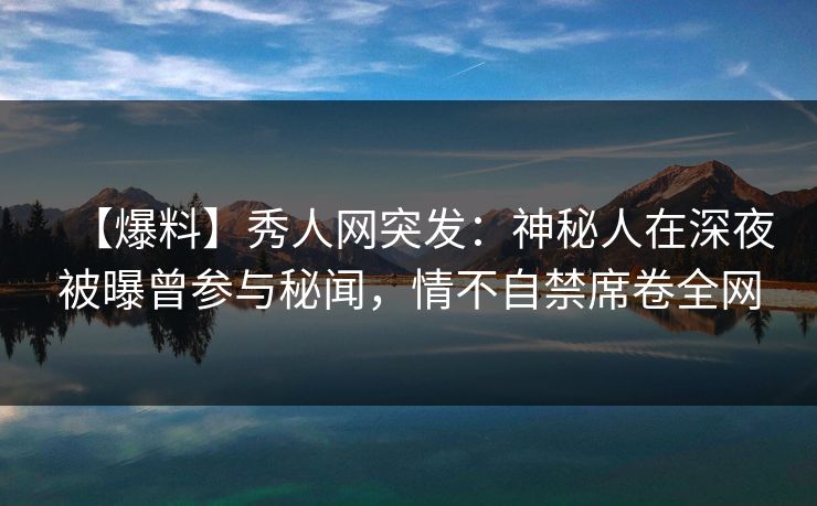 【爆料】秀人网突发：神秘人在深夜被曝曾参与秘闻，情不自禁席卷全网