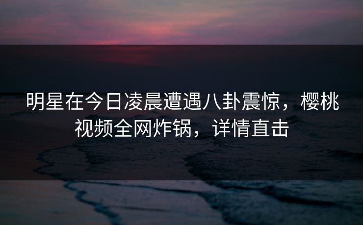 明星在今日凌晨遭遇八卦震惊,樱桃视频全网炸锅,详情直击