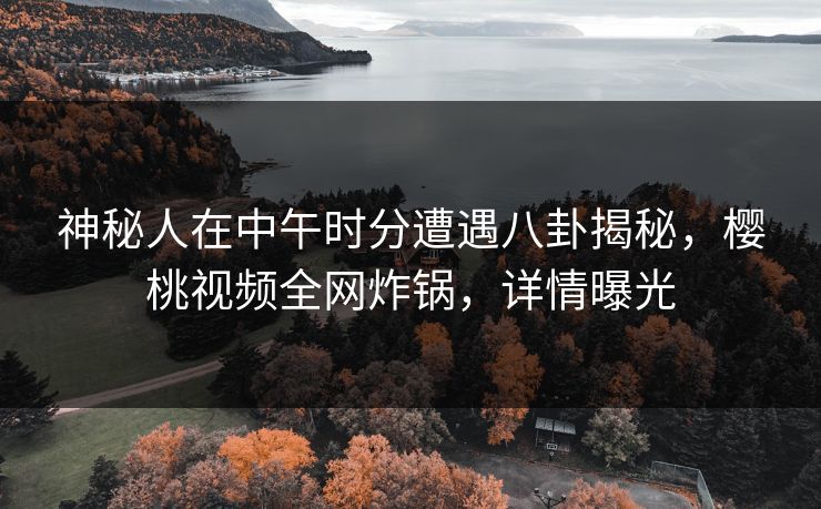 神秘人在中午时分遭遇八卦揭秘，樱桃视频全网炸锅，详情曝光
