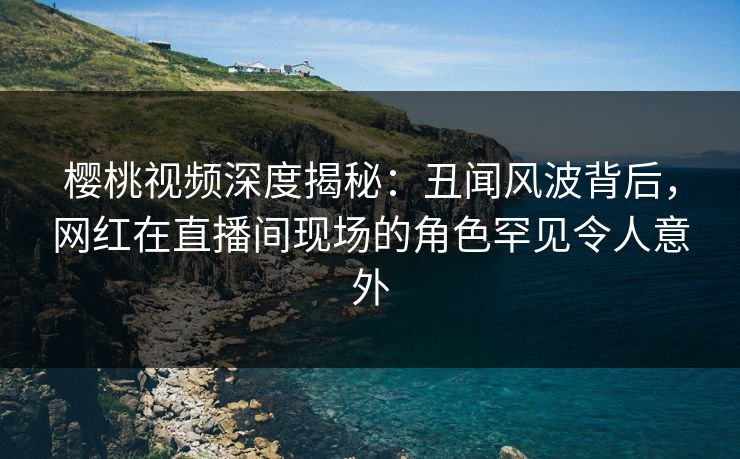 樱桃视频深度揭秘:丑闻风波背后,网红在直播间现场的角色罕见令人意外