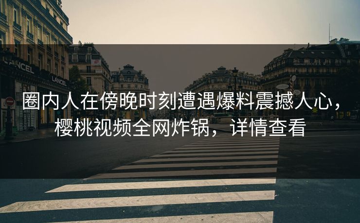 圈内人在傍晚时刻遭遇爆料震撼人心,樱桃视频全网炸锅,详情查看