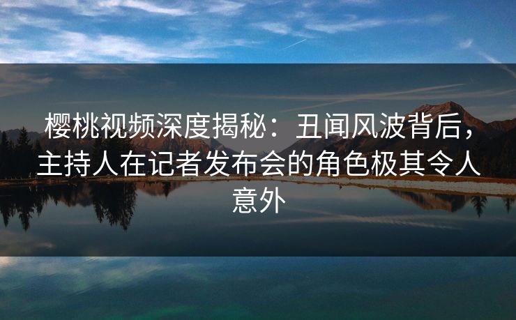 樱桃视频深度揭秘:丑闻风波背后,主持人在记者发布会的角色极其令人意外
