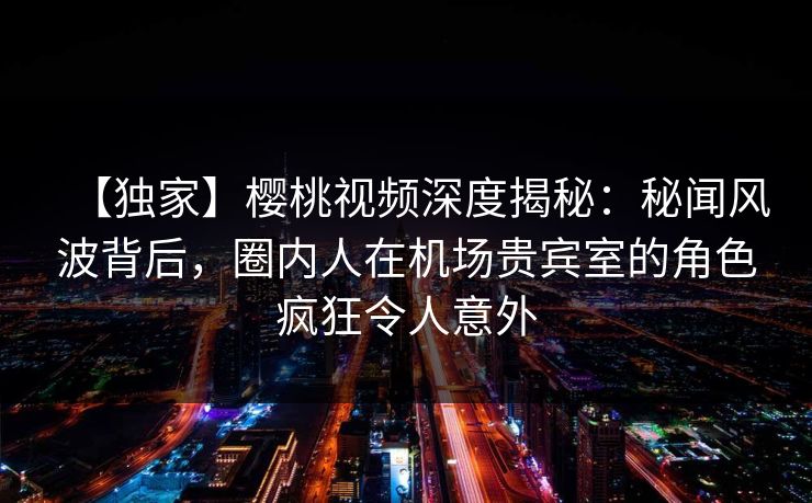【独家】樱桃视频深度揭秘:秘闻风波背后,圈内人在机场贵宾室的角色疯狂令人意外 【独家】樱桃视频深度揭秘:秘闻风波背后,圈内人在机场贵宾室的角色疯狂令人意外