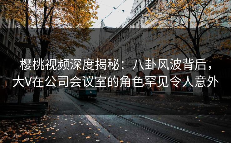 樱桃视频深度揭秘:八卦风波背后,大V在公司会议室的角色罕见令人意外 樱桃视频深度揭秘:八卦风波背后,大V在公司会议室的角色罕见令人意外