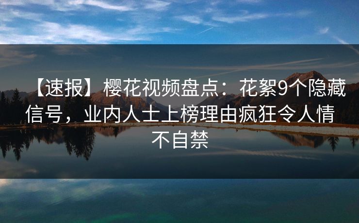 【速报】樱花视频盘点：花絮9个隐藏信号，业内人士上榜理由疯狂令人情不自禁