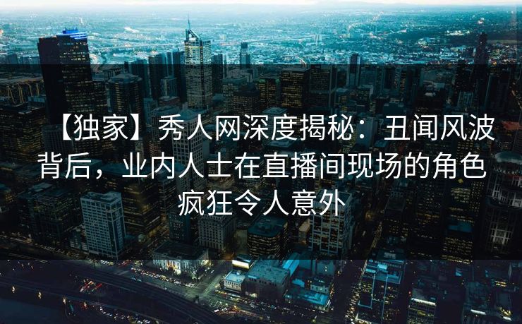 【独家】秀人网深度揭秘:丑闻风波背后,业内人士在直播间现场的角色疯狂令人意外 【独家】秀人网深度揭秘:丑闻风波背后,业内人士在直播间现场的角色疯狂令人意外