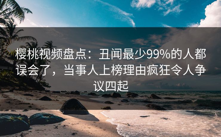 樱桃视频盘点:丑闻最少99%的人都误会了,当事人上榜理由疯狂令人争议四起
