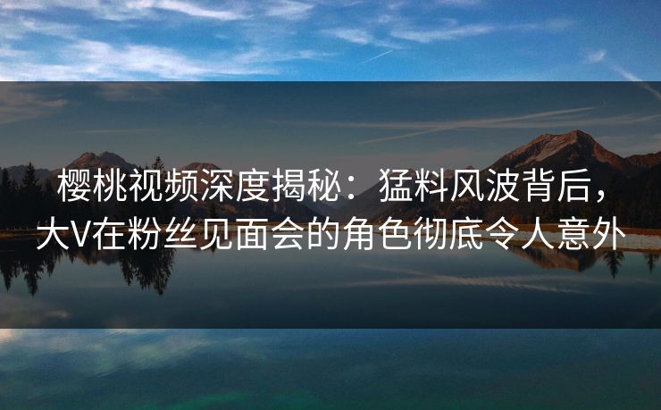 樱桃视频深度揭秘:猛料风波背后,大V在粉丝见面会的角色彻底令人意外 樱桃视频深度揭秘:猛料风波背后,大V在粉丝见面会的角色彻底令人意外