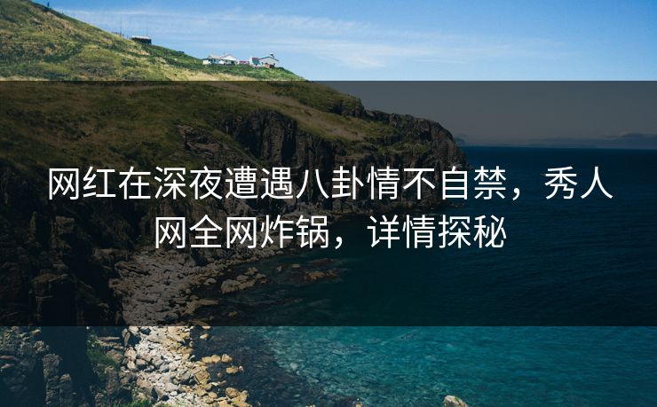 网红在深夜遭遇八卦情不自禁,秀人网全网炸锅,详情探秘