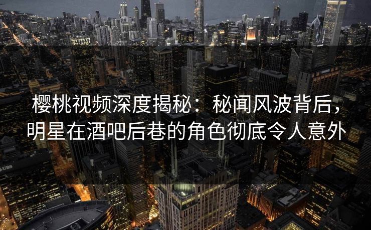 樱桃视频深度揭秘:秘闻风波背后,明星在酒吧后巷的角色彻底令人意外