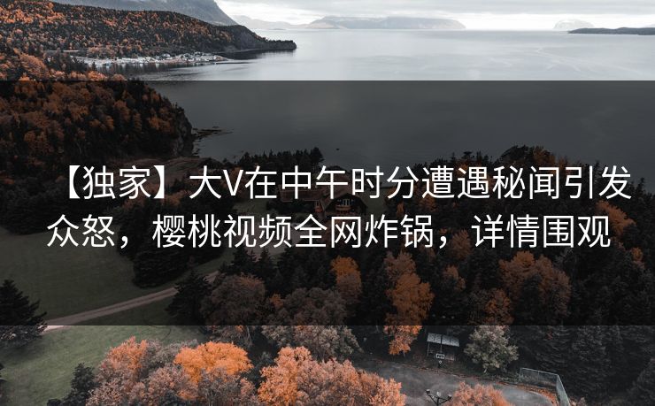 【独家】大V在中午时分遭遇秘闻引发众怒,樱桃视频全网炸锅,详情围观
