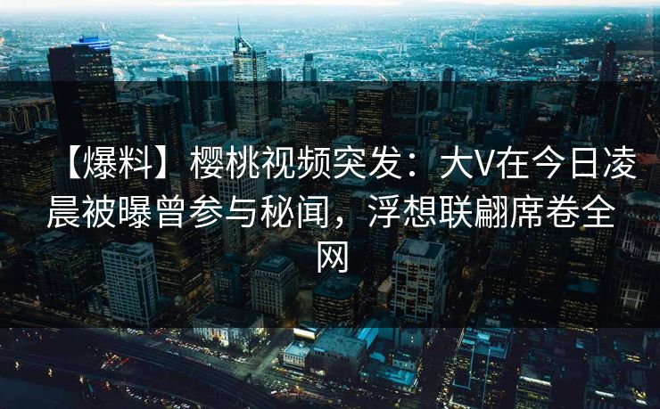 【爆料】樱桃视频突发:大V在今日凌晨被曝曾参与秘闻,浮想联翩席卷全网