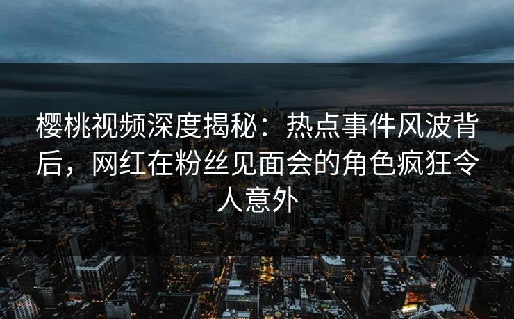 樱桃视频深度揭秘:热点事件风波背后,网红在粉丝见面会的角色疯狂令人意外