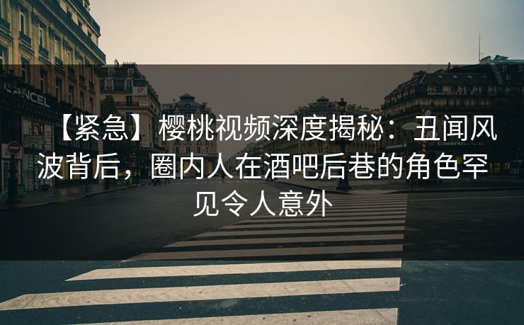 【紧急】樱桃视频深度揭秘:丑闻风波背后,圈内人在酒吧后巷的角色罕见令人意外