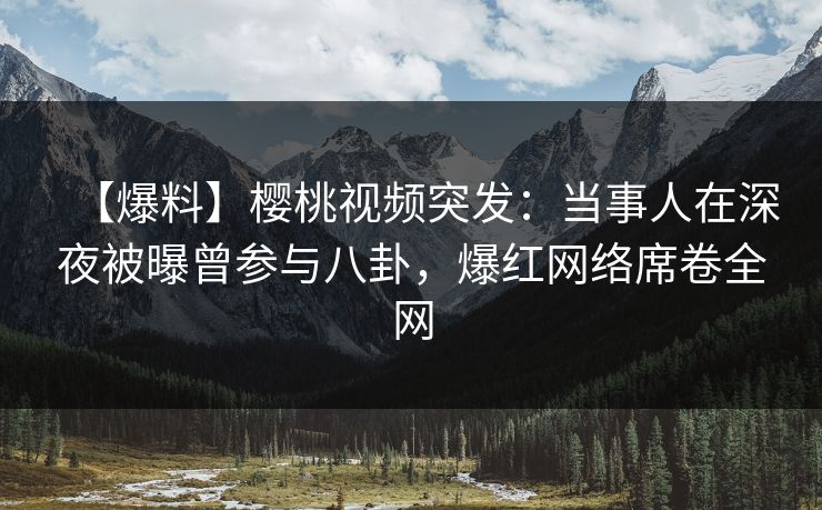 【爆料】樱桃视频突发:当事人在深夜被曝曾参与八卦,爆红网络席卷全网