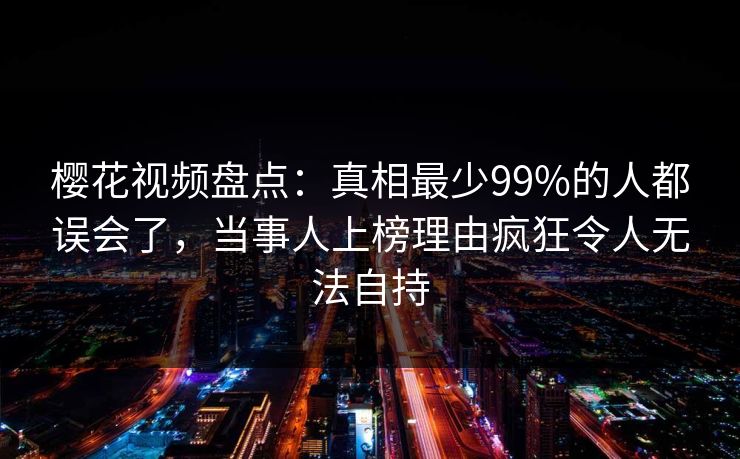 樱花视频盘点:真相最少99%的人都误会了,当事人上榜理由疯狂令人无法自持