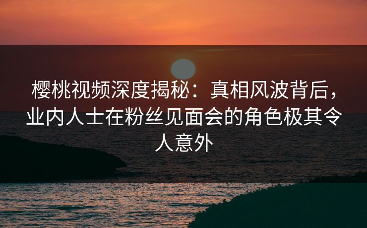 樱桃视频深度揭秘:真相风波背后,业内人士在粉丝见面会的角色极其令人意外
