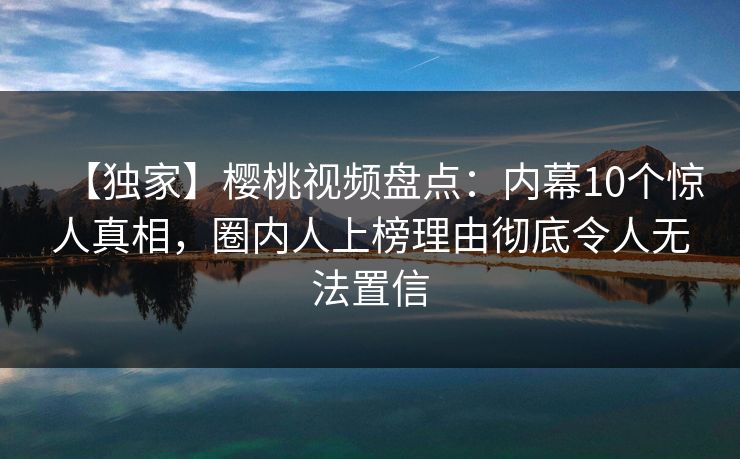 【独家】樱桃视频盘点:内幕10个惊人真相,圈内人上榜理由彻底令人无法置信 【独家】樱桃视频盘点:内幕10个惊人真相,圈内人上榜理由彻底令人无法置信