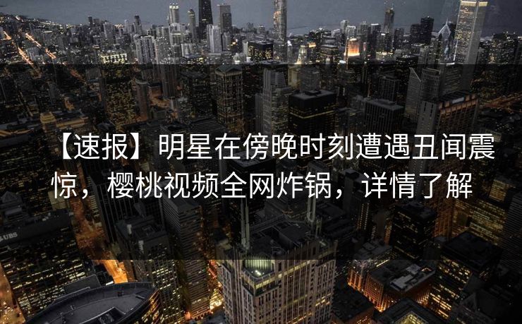 【速报】明星在傍晚时刻遭遇丑闻震惊,樱桃视频全网炸锅,详情了解 【速报】明星在傍晚时刻遭遇丑闻震惊,樱桃视频全网炸锅,详情了解
