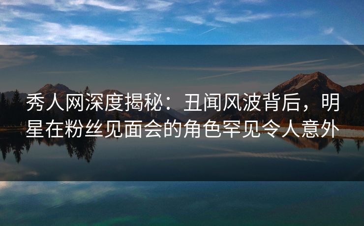 秀人网深度揭秘：丑闻风波背后，明星在粉丝见面会的角色罕见令人意外