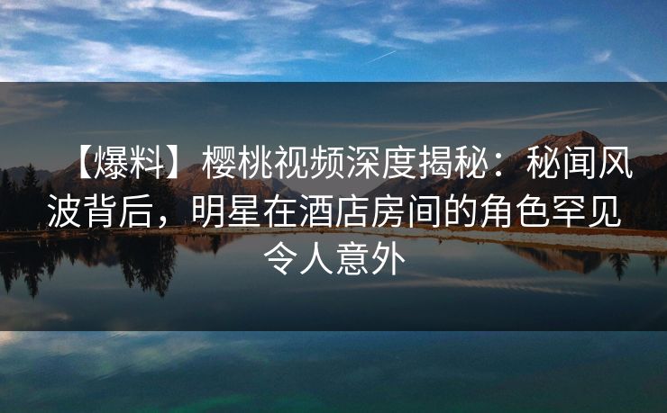 【爆料】樱桃视频深度揭秘：秘闻风波背后，明星在酒店房间的角色罕见令人意外