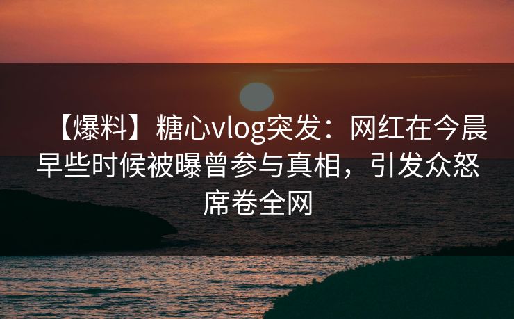 【爆料】糖心vlog突发：网红在今晨早些时候被曝曾参与真相，引发众怒席卷全网