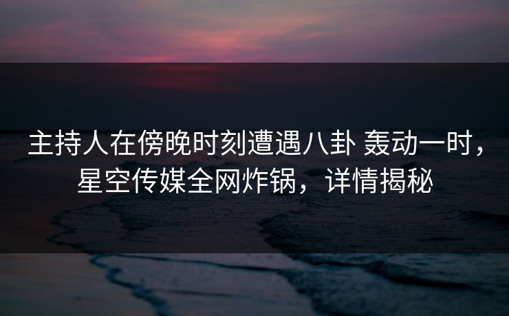 主持人在傍晚时刻遭遇八卦 轰动一时，星空传媒全网炸锅，详情揭秘