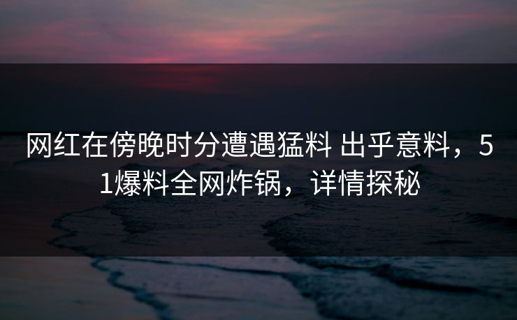 网红在傍晚时分遭遇猛料 出乎意料，51爆料全网炸锅，详情探秘