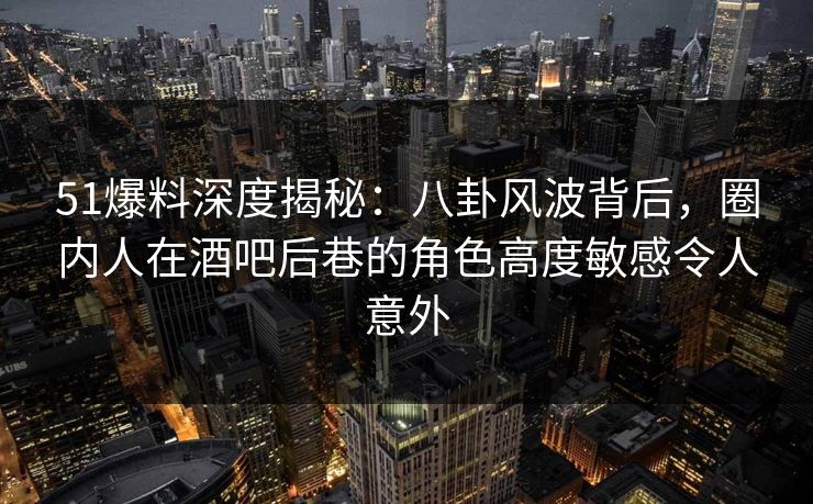 51爆料深度揭秘：八卦风波背后，圈内人在酒吧后巷的角色高度敏感令人意外