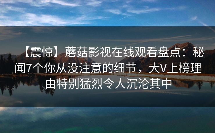【震惊】蘑菇影视在线观看盘点：秘闻7个你从没注意的细节，大V上榜理由特别猛烈令人沉沦其中