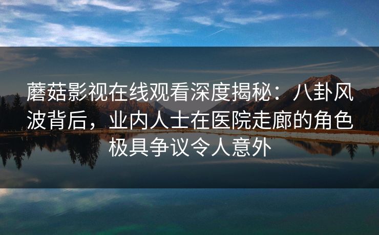 蘑菇影视在线观看深度揭秘：八卦风波背后，业内人士在医院走廊的角色极具争议令人意外