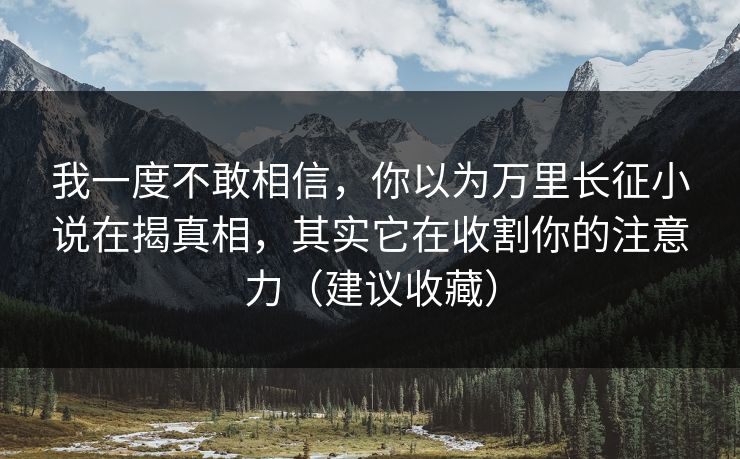我一度不敢相信，你以为万里长征小说在揭真相，其实它在收割你的注意力（建议收藏）