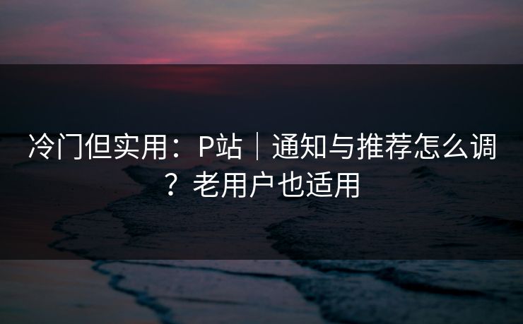 冷门但实用:P站|通知与推荐怎么调?老用户也适用 冷门但实用:P站|通知与推荐怎么调?老用户也适用