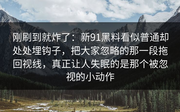 刚刷到就炸了:新91黑料看似普通却处处埋钩子,把大家忽略的那一段拖回视线,真正让人失眠的是那个被忽视的小动作 刚刷到就炸了:新91黑料看似普通却处处埋钩子,把大家忽略的那一段拖回视线,真正让人失眠的是那个被忽视的小动作