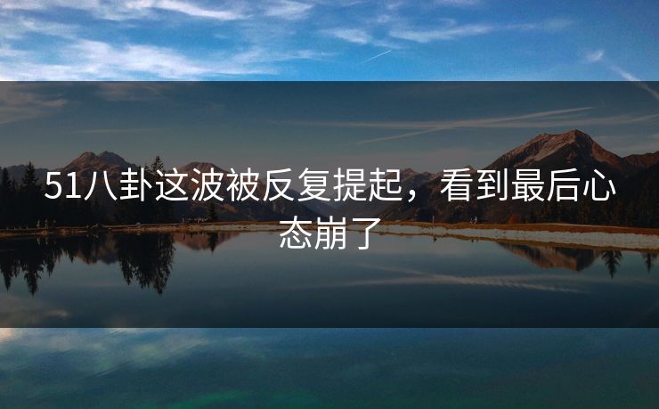 51八卦这波被反复提起,看到最后心态崩了 51八卦这波被反复提起,看到最后心态崩了