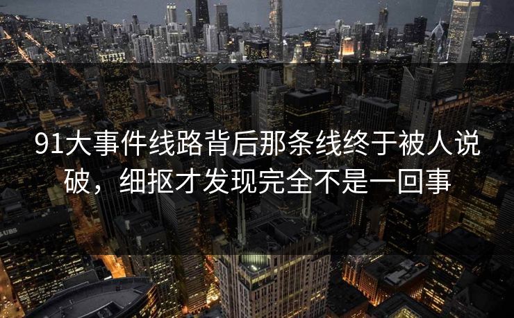 91大事件线路背后那条线终于被人说破，细抠才发现完全不是一回事