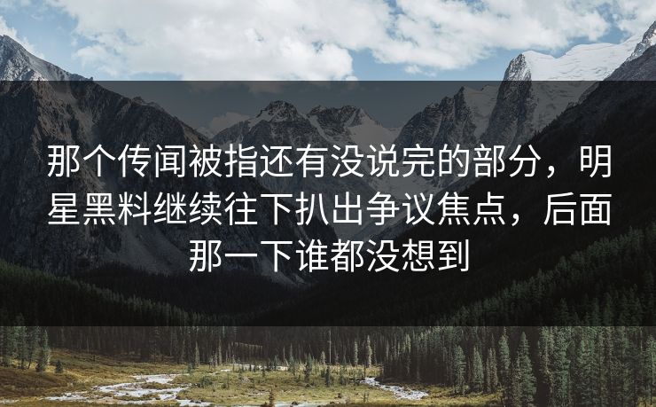 那个传闻被指还有没说完的部分,明星黑料继续往下扒出争议焦点,后面那一下谁都没想到 那个传闻被指还有没说完的部分,明星黑料继续往下扒出争议焦点,后面那一下谁都没想到