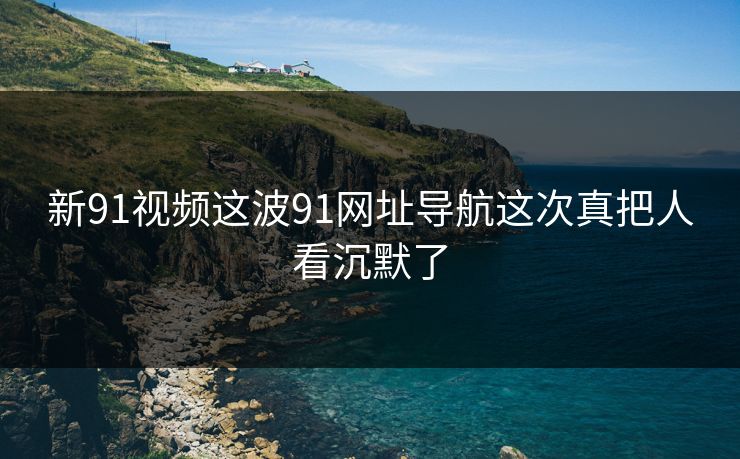 新91视频这波91网址导航这次真把人看沉默了